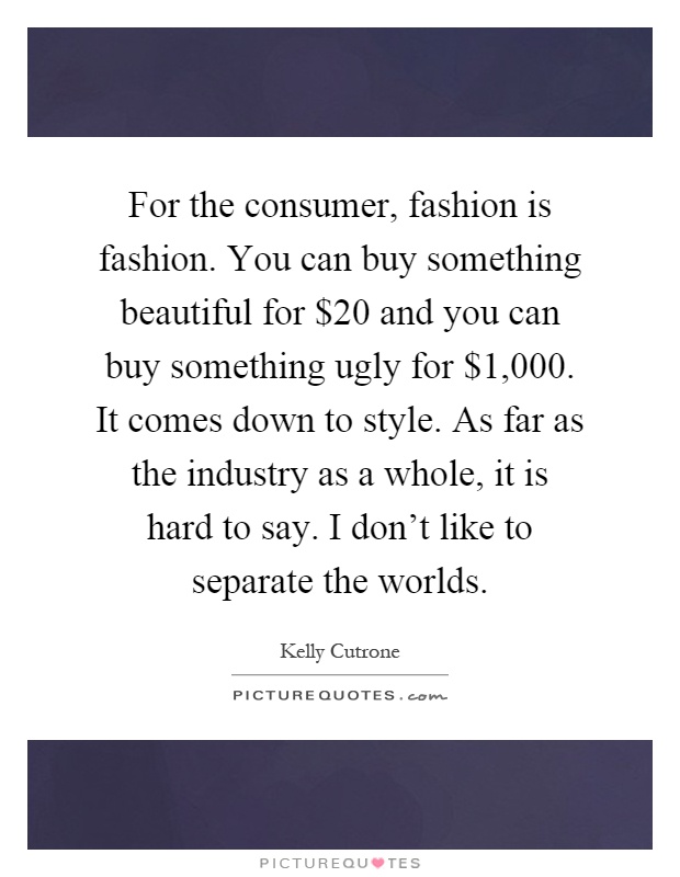 For the consumer, fashion is fashion. You can buy something beautiful for $20 and you can buy something ugly for $1,000. It comes down to style. As far as the industry as a whole, it is hard to say. I don't like to separate the worlds Picture Quote #1