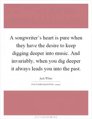 A songwriter’s heart is pure when they have the desire to keep digging deeper into music. And invariably, when you dig deeper it always leads you into the past Picture Quote #1