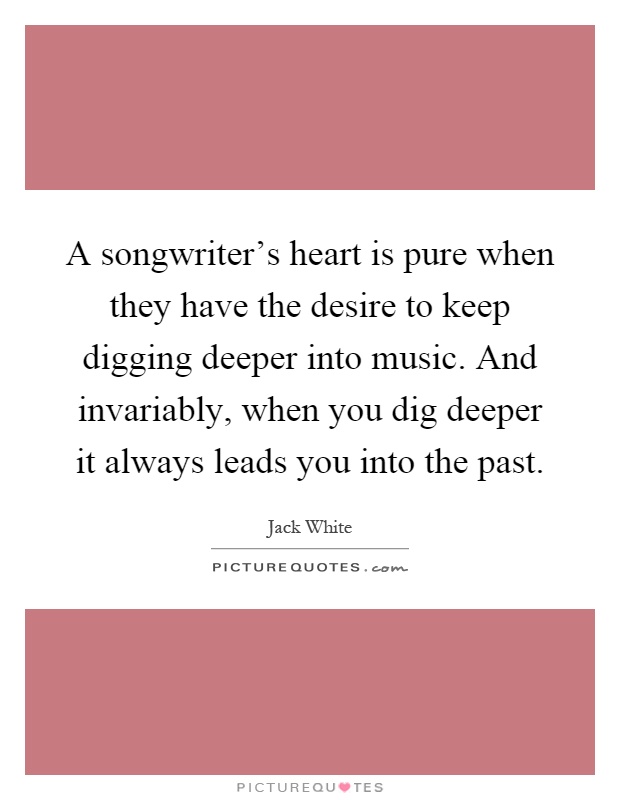 A songwriter's heart is pure when they have the desire to keep digging deeper into music. And invariably, when you dig deeper it always leads you into the past Picture Quote #1