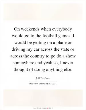 On weekends when everybody would go to the football games, I would be getting on a plane or driving my car across the state or across the country to go do a show somewhere and yeah so, I never thought of doing anything else Picture Quote #1