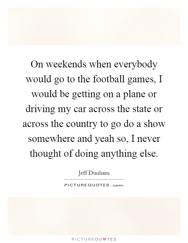 On weekends when everybody would go to the football games, I would be getting on a plane or driving my car across the state or across the country to go do a show somewhere and yeah so, I never thought of doing anything else Picture Quote #1