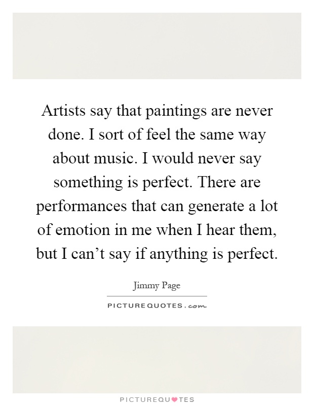 Artists say that paintings are never done. I sort of feel the same way about music. I would never say something is perfect. There are performances that can generate a lot of emotion in me when I hear them, but I can't say if anything is perfect Picture Quote #1