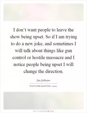 I don’t want people to leave the show being upset. So if I am trying to do a new joke, and sometimes I will talk about things like gun control or hostile massacre and I notice people being upset I will change the direction Picture Quote #1