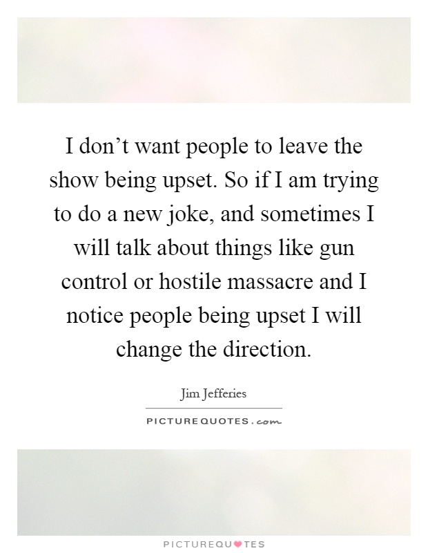 I don't want people to leave the show being upset. So if I am trying to do a new joke, and sometimes I will talk about things like gun control or hostile massacre and I notice people being upset I will change the direction Picture Quote #1
