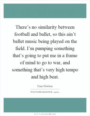 There’s no similarity between football and ballet, so this ain’t ballet music being played on the field. I’m pumping something that’s going to put me in a frame of mind to go to war, and something that’s very high tempo and high beat Picture Quote #1
