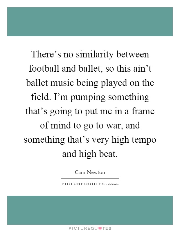 There's no similarity between football and ballet, so this ain't ballet music being played on the field. I'm pumping something that's going to put me in a frame of mind to go to war, and something that's very high tempo and high beat Picture Quote #1