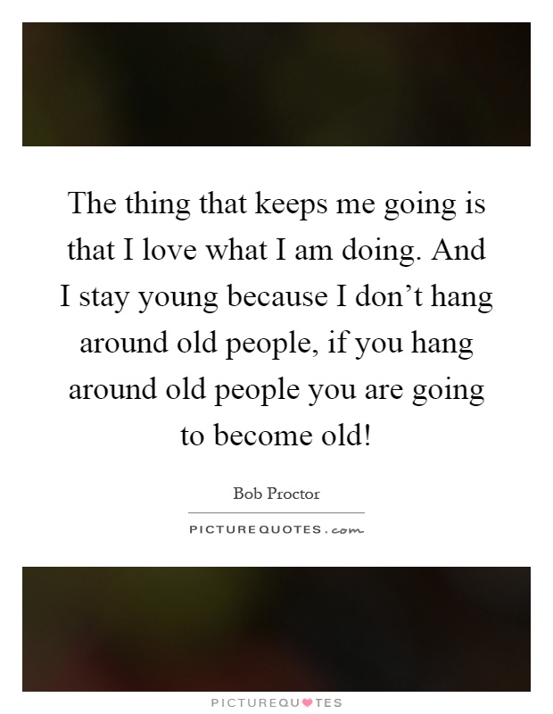 The thing that keeps me going is that I love what I am doing. And I stay young because I don't hang around old people, if you hang around old people you are going to become old! Picture Quote #1