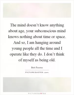 The mind doesn’t know anything about age, your subconscious mind knows nothing about time or space. And so, I am hanging around young people all the time and I operate like they do. I don’t think of myself as being old Picture Quote #1