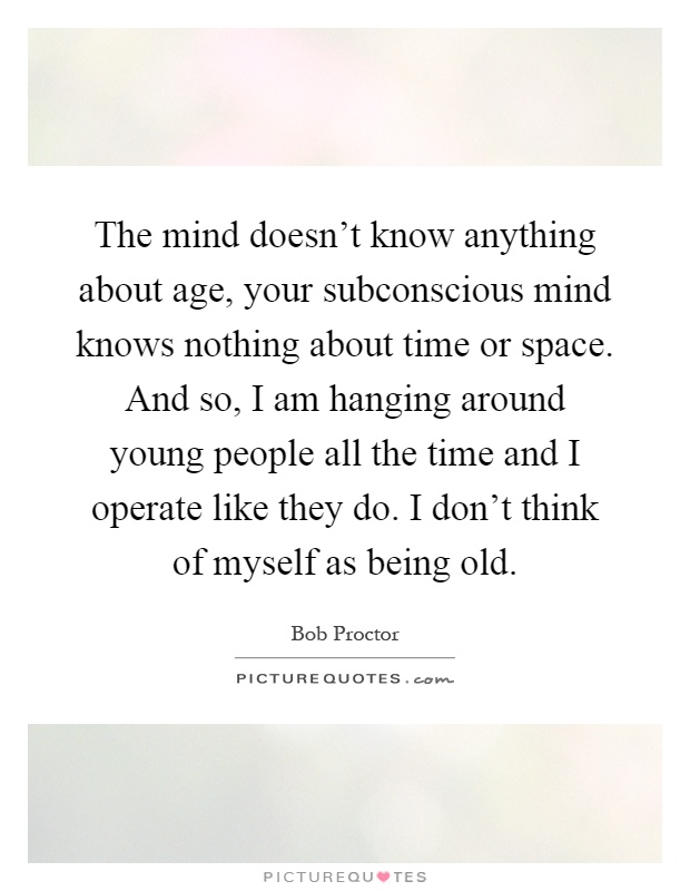 The mind doesn't know anything about age, your subconscious mind knows nothing about time or space. And so, I am hanging around young people all the time and I operate like they do. I don't think of myself as being old Picture Quote #1