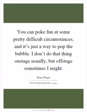 You can poke fun at some pretty difficult circumstances, and it’s just a way to pop the bubble. I don’t do that thing onstage usually, but offstage sometimes I might Picture Quote #1