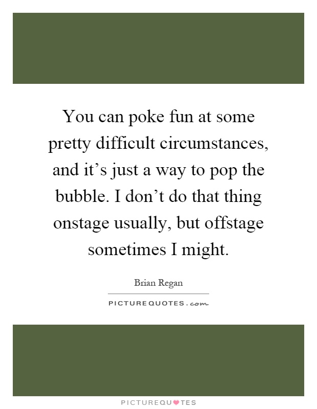 You can poke fun at some pretty difficult circumstances, and it's just a way to pop the bubble. I don't do that thing onstage usually, but offstage sometimes I might Picture Quote #1