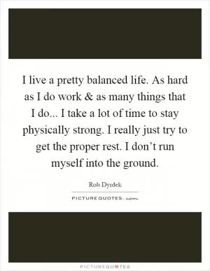 I live a pretty balanced life. As hard as I do work and as many things that I do... I take a lot of time to stay physically strong. I really just try to get the proper rest. I don’t run myself into the ground Picture Quote #1