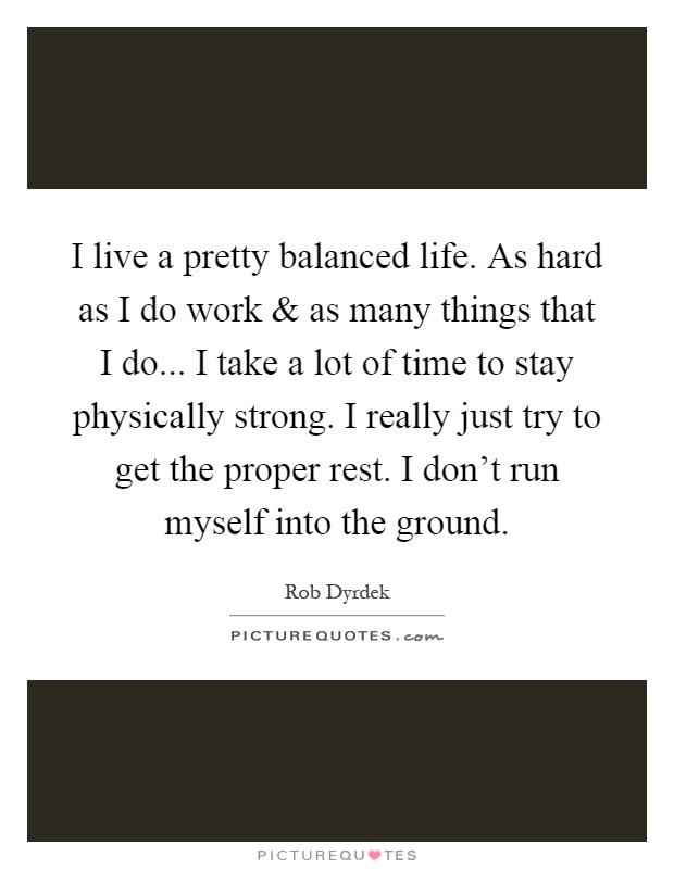 I live a pretty balanced life. As hard as I do work and as many things that I do... I take a lot of time to stay physically strong. I really just try to get the proper rest. I don't run myself into the ground Picture Quote #1