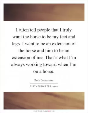 I often tell people that I truly want the horse to be my feet and legs. I want to be an extension of the horse and him to be an extension of me. That’s what I’m always working toward when I’m on a horse Picture Quote #1