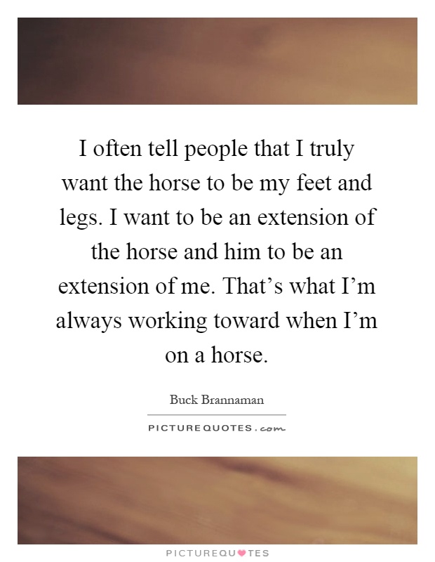 I often tell people that I truly want the horse to be my feet and legs. I want to be an extension of the horse and him to be an extension of me. That's what I'm always working toward when I'm on a horse Picture Quote #1