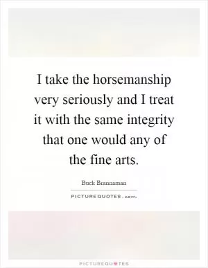 I take the horsemanship very seriously and I treat it with the same integrity that one would any of the fine arts Picture Quote #1