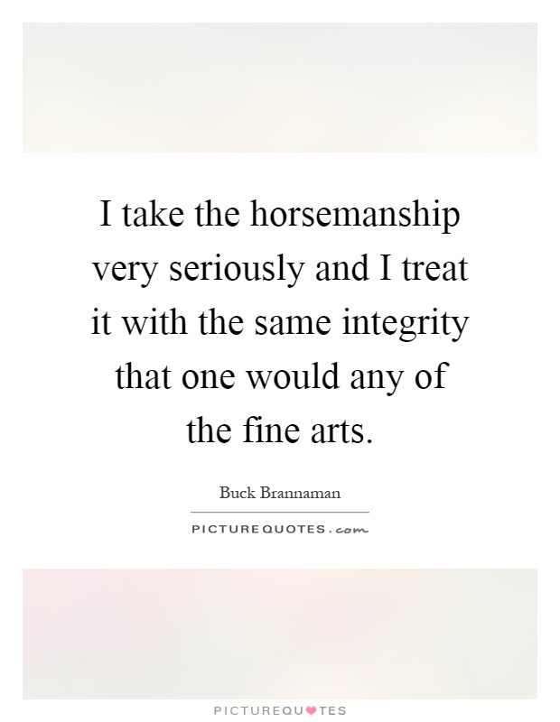 I take the horsemanship very seriously and I treat it with the same integrity that one would any of the fine arts Picture Quote #1