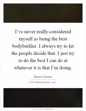I’ve never really considered myself as being the best bodybuilder. I always try to let the people decide that. I just try to do the best I can do at whatever it is that I’m doing Picture Quote #1