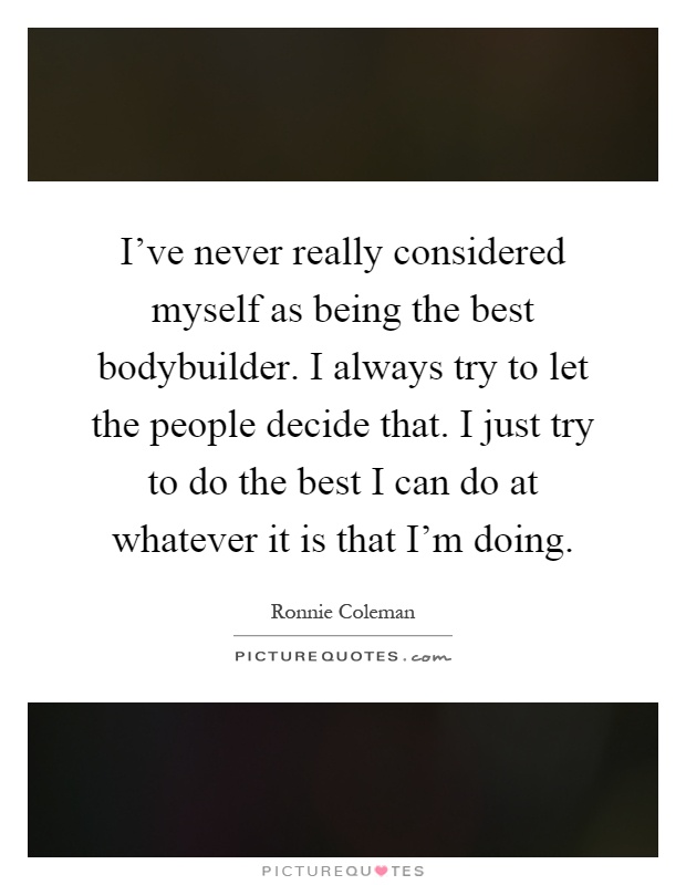 I've never really considered myself as being the best bodybuilder. I always try to let the people decide that. I just try to do the best I can do at whatever it is that I'm doing Picture Quote #1