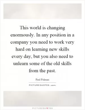 This world is changing enormously. In any position in a company you need to work very hard on learning new skills every day, but you also need to unlearn some of the old skills from the past Picture Quote #1