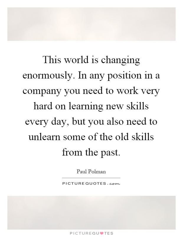This world is changing enormously. In any position in a company you need to work very hard on learning new skills every day, but you also need to unlearn some of the old skills from the past Picture Quote #1