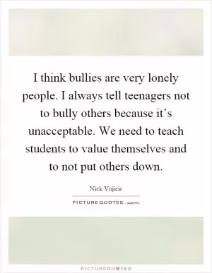 I think bullies are very lonely people. I always tell teenagers not to bully others because it’s unacceptable. We need to teach students to value themselves and to not put others down Picture Quote #1