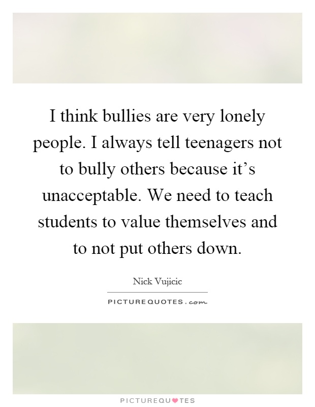 I think bullies are very lonely people. I always tell teenagers not to bully others because it's unacceptable. We need to teach students to value themselves and to not put others down Picture Quote #1