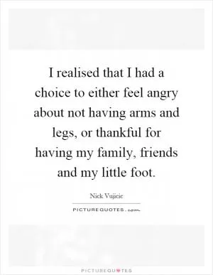 I realised that I had a choice to either feel angry about not having arms and legs, or thankful for having my family, friends and my little foot Picture Quote #1