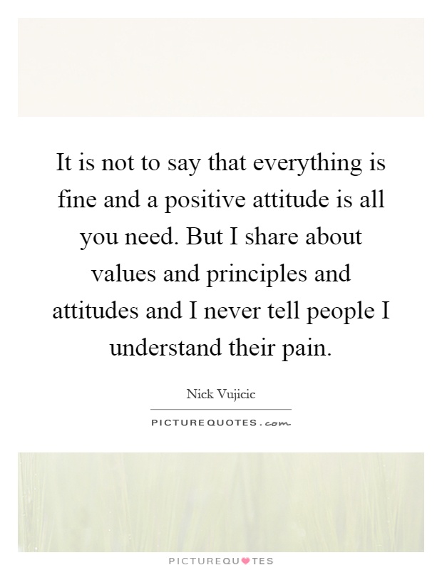 It is not to say that everything is fine and a positive attitude is all you need. But I share about values and principles and attitudes and I never tell people I understand their pain Picture Quote #1