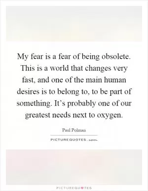 My fear is a fear of being obsolete. This is a world that changes very fast, and one of the main human desires is to belong to, to be part of something. It’s probably one of our greatest needs next to oxygen Picture Quote #1