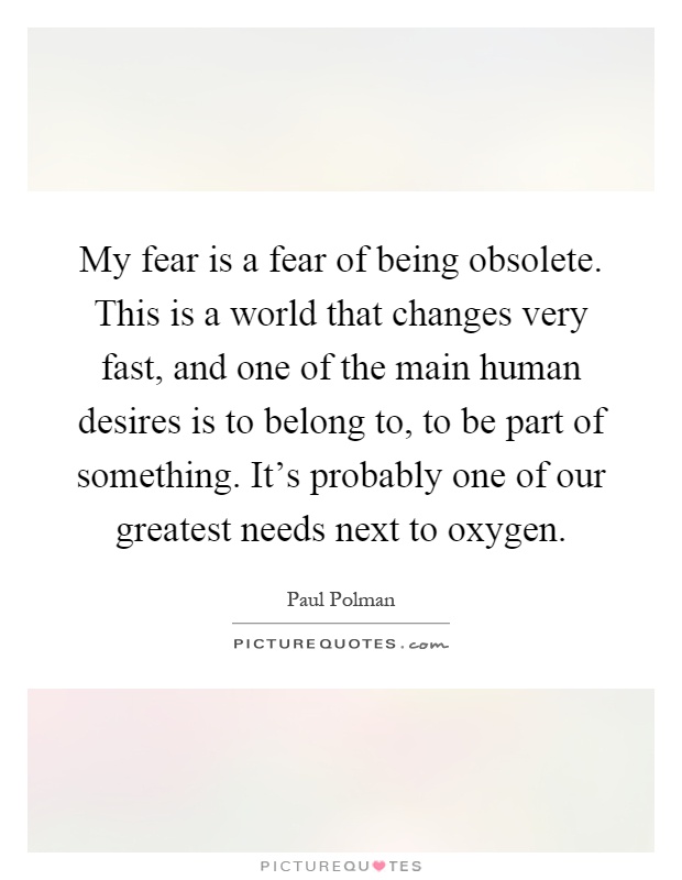 My fear is a fear of being obsolete. This is a world that changes very fast, and one of the main human desires is to belong to, to be part of something. It's probably one of our greatest needs next to oxygen Picture Quote #1
