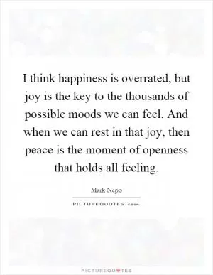 I think happiness is overrated, but joy is the key to the thousands of possible moods we can feel. And when we can rest in that joy, then peace is the moment of openness that holds all feeling Picture Quote #1