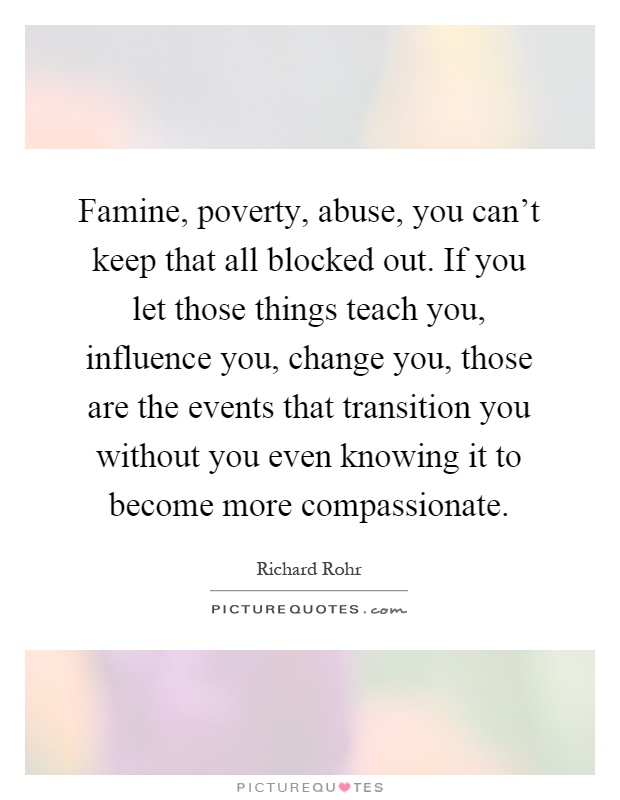 Famine, poverty, abuse, you can't keep that all blocked out. If you let those things teach you, influence you, change you, those are the events that transition you without you even knowing it to become more compassionate Picture Quote #1