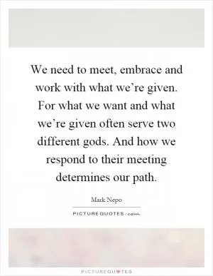 We need to meet, embrace and work with what we’re given. For what we want and what we’re given often serve two different gods. And how we respond to their meeting determines our path Picture Quote #1