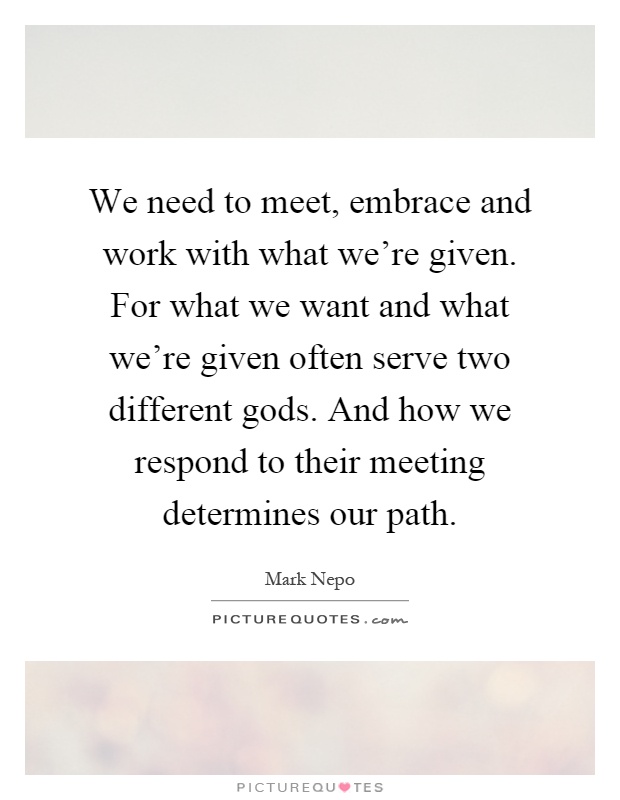 We need to meet, embrace and work with what we're given. For what we want and what we're given often serve two different gods. And how we respond to their meeting determines our path Picture Quote #1