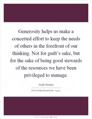 Generosity helps us make a concerted effort to keep the needs of others in the forefront of our thinking. Not for guilt’s sake, but for the sake of being good stewards of the resources we have been privileged to manage Picture Quote #1