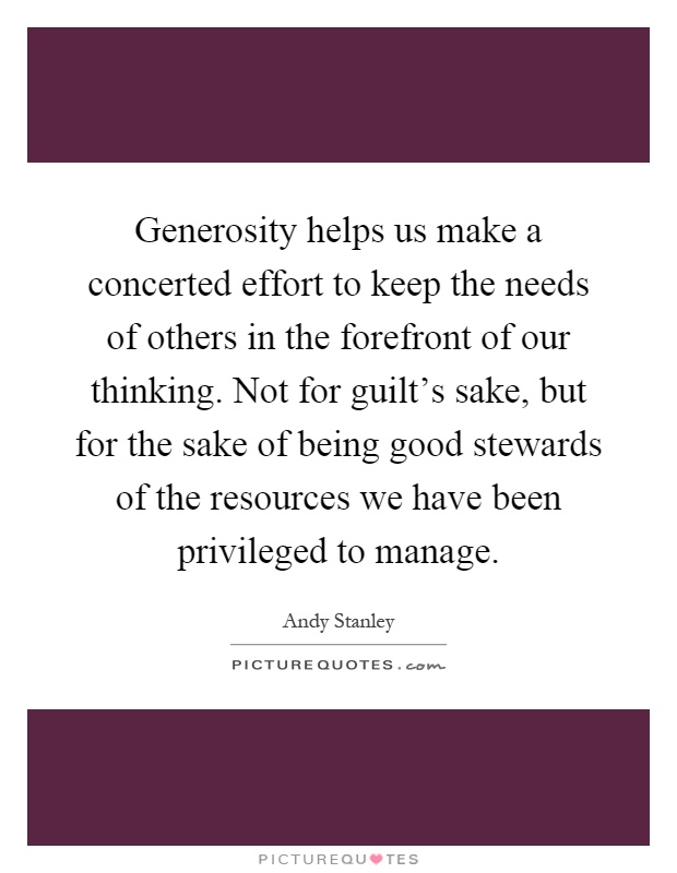 Generosity helps us make a concerted effort to keep the needs of others in the forefront of our thinking. Not for guilt's sake, but for the sake of being good stewards of the resources we have been privileged to manage Picture Quote #1