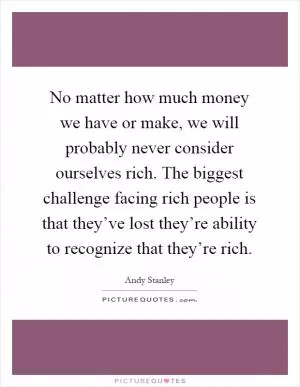 No matter how much money we have or make, we will probably never consider ourselves rich. The biggest challenge facing rich people is that they’ve lost they’re ability to recognize that they’re rich Picture Quote #1