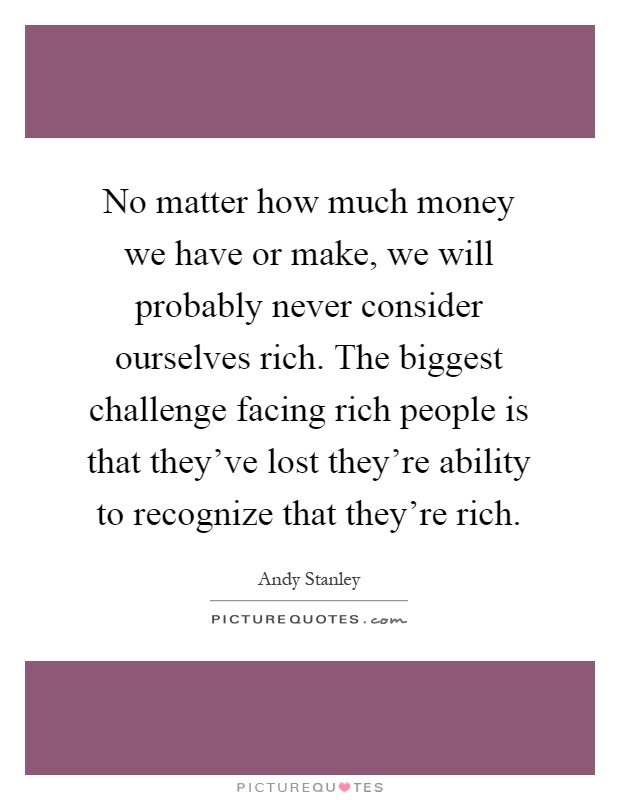 No matter how much money we have or make, we will probably never consider ourselves rich. The biggest challenge facing rich people is that they've lost they're ability to recognize that they're rich Picture Quote #1