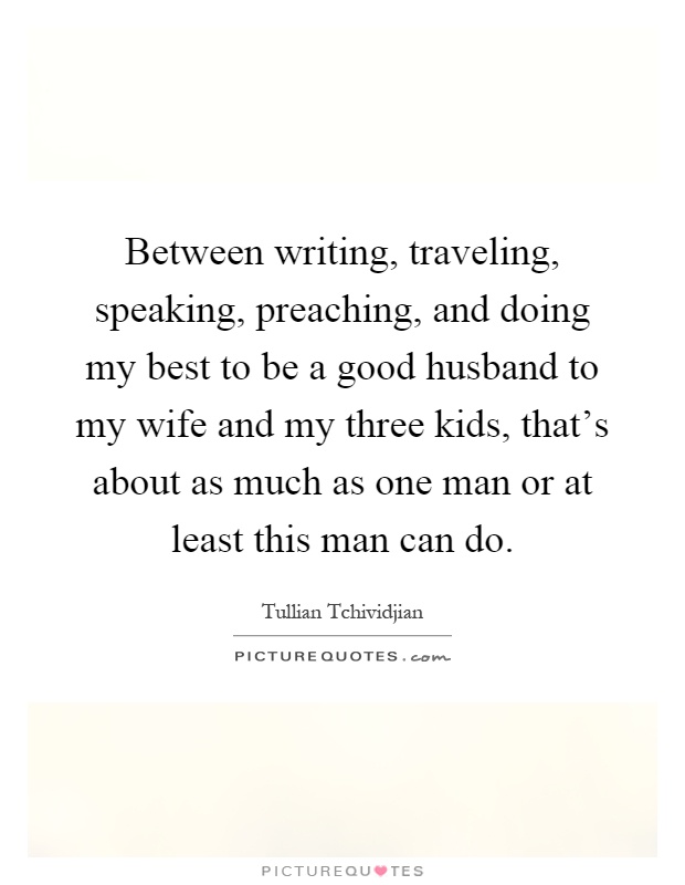Between writing, traveling, speaking, preaching, and doing my best to be a good husband to my wife and my three kids, that's about as much as one man or at least this man can do Picture Quote #1