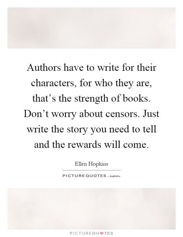 Authors have to write for their characters, for who they are, that's the strength of books. Don't worry about censors. Just write the story you need to tell and the rewards will come Picture Quote #1