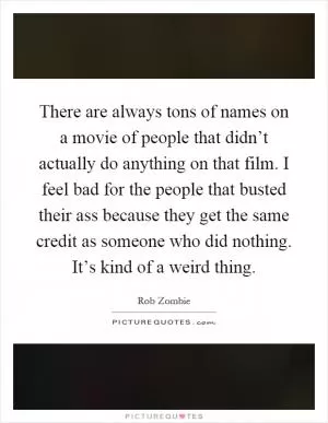There are always tons of names on a movie of people that didn’t actually do anything on that film. I feel bad for the people that busted their ass because they get the same credit as someone who did nothing. It’s kind of a weird thing Picture Quote #1