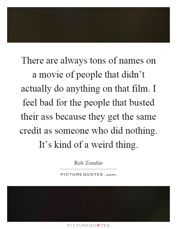 There are always tons of names on a movie of people that didn't actually do anything on that film. I feel bad for the people that busted their ass because they get the same credit as someone who did nothing. It's kind of a weird thing Picture Quote #1