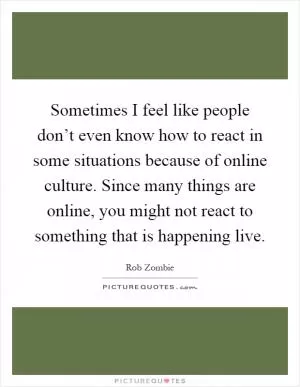 Sometimes I feel like people don’t even know how to react in some situations because of online culture. Since many things are online, you might not react to something that is happening live Picture Quote #1