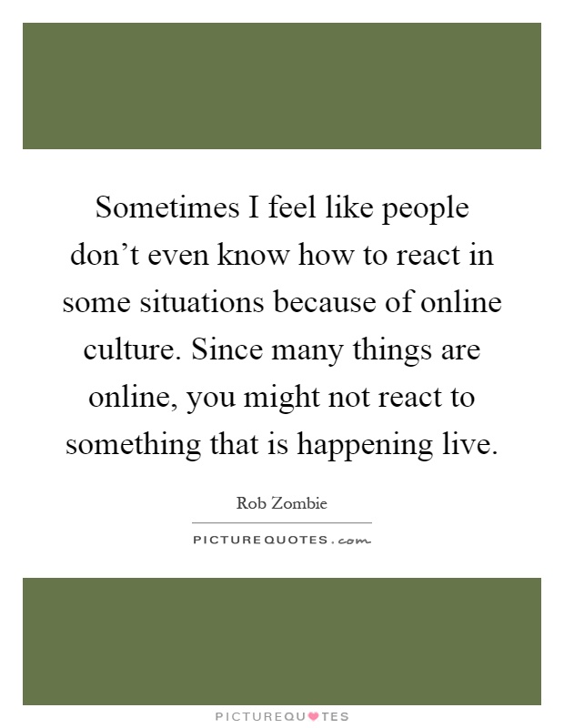 Sometimes I feel like people don't even know how to react in some situations because of online culture. Since many things are online, you might not react to something that is happening live Picture Quote #1