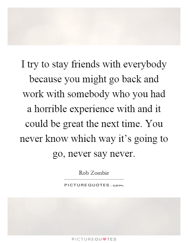 I try to stay friends with everybody because you might go back and work with somebody who you had a horrible experience with and it could be great the next time. You never know which way it's going to go, never say never Picture Quote #1
