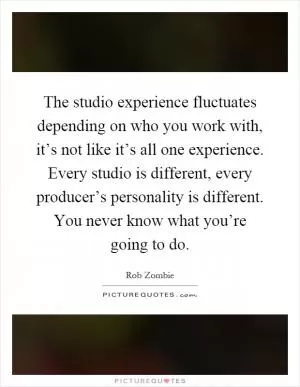 The studio experience fluctuates depending on who you work with, it’s not like it’s all one experience. Every studio is different, every producer’s personality is different. You never know what you’re going to do Picture Quote #1