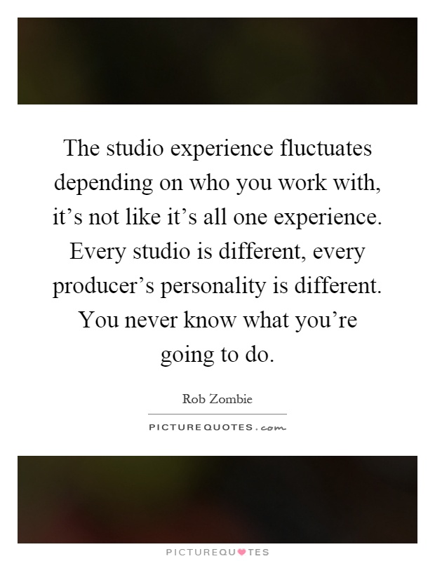 The studio experience fluctuates depending on who you work with, it's not like it's all one experience. Every studio is different, every producer's personality is different. You never know what you're going to do Picture Quote #1