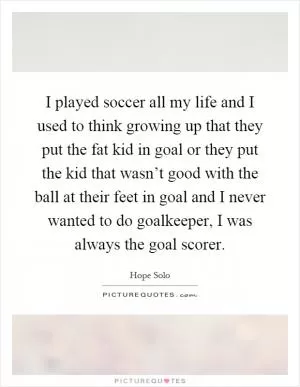I played soccer all my life and I used to think growing up that they put the fat kid in goal or they put the kid that wasn’t good with the ball at their feet in goal and I never wanted to do goalkeeper, I was always the goal scorer Picture Quote #1