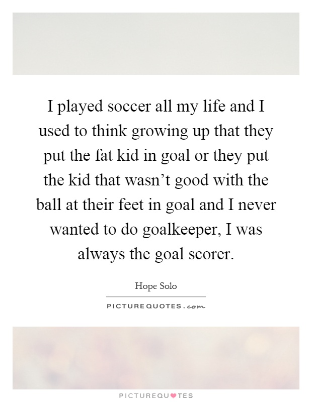 I played soccer all my life and I used to think growing up that they put the fat kid in goal or they put the kid that wasn't good with the ball at their feet in goal and I never wanted to do goalkeeper, I was always the goal scorer Picture Quote #1